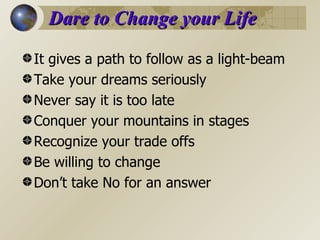 Dare to Change your Life It gives a path to follow as a light-beam Take your dreams seriously Never say it is too late Conquer your mountains in stages Recognize your trade offs Be willing to change Don’t take No for an answer 