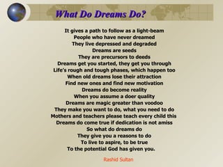 What Do Dreams Do? It gives a path to follow as a light-beam People who have never dreamed They live depressed and degraded Dreams are seeds They are precursors to deeds Dreams get you started, they get you through Life’s rough and tough phases, which happen too When old dreams lose their attraction Find new ones and find new motivation Dreams do become reality When you assume a doer quality Dreams are magic greater than voodoo They make you want to do, what you need to do Mothers and teachers please teach every child this  Dreams do come true if dedication is not amiss So what do dreams do They give you a reasons to do To live to aspire, to be true To the potential God has given you. Rashid Sultan 