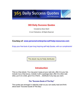 365 Daily Success Quotes
                                Compiled by Steve Strahl

                         © Lion Publications, All Rights Reserved




Courtesy of: www.personal-enterprise-self-help-resources.com

Enjoy your free book of year long Inspiring self help Quotes, with our compliments!




                       This ebook may be freely distributed.




                                  Introduction
This is a free ebook. You may give it away at your web site, offer it to your list,
include it as a free bonus, include it with a package deal, offer it to other web
sites, put it on a disk, give it to a friend ... distribute it any way you want.


                        The quot;Success Quote of The Dayquot;

The quotes are arranged in calendar order so you can easily read and think
about each quot;Success Quote of The Dayquot;.
