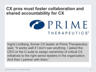 © 2015 Forrester Research, Inc. Reproduction Prohibited 10
CX pros must foster collaboration and
shared accountability for CX
Ingrid Lindberg, former CX leader at Prime Therapeutics,
said, “It works well if I don’t own anything. I asked the
CEO or the C-suite to assign ownership of critical CX
initiatives to the right senior leaders in the organization.
And then I partner with them.”
 