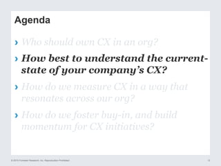 © 2015 Forrester Research, Inc. Reproduction Prohibited 13
Agenda
›  Who should own CX in an org?
›  How best to understand the current-
state of your company’s CX?
›  How do we measure CX in a way that
resonates across our org?
›  How do we foster buy-in, and build
momentum for CX initiatives?
 