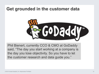 © 2015 Forrester Research, Inc. Reproduction Prohibited 15
Get grounded in the customer data
Phil Bienert, currently CCO & CMO at GoDaddy
said, “The day you start working at a company is
the day you lose objectivity. So you have to let
the customer research and data guide you.”
 