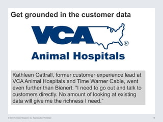 © 2015 Forrester Research, Inc. Reproduction Prohibited 16
Get grounded in the customer data
Kathleen Cattrall, former customer experience lead at
VCA Animal Hospitals and Time Warner Cable, went
even further than Bienert. “I need to go out and talk to
customers directly. No amount of looking at existing
data will give me the richness I need.”
 