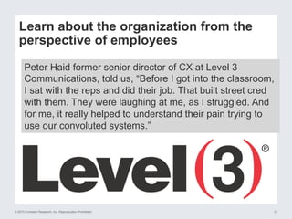 © 2015 Forrester Research, Inc. Reproduction Prohibited 21
Learn about the organization from the
perspective of employees
Peter Haid former senior director of CX at Level 3
Communications, told us, “Before I got into the classroom,
I sat with the reps and did their job. That built street cred
with them. They were laughing at me, as I struggled. And
for me, it really helped to understand their pain trying to
use our convoluted systems.”
 