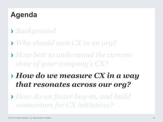 © 2015 Forrester Research, Inc. Reproduction Prohibited 22
Agenda
›  Background
›  Who should own CX in an org?
›  How best to understand the current-
state of your company’s CX?
›  How do we measure CX in a way
that resonates across our org?
›  How do we foster buy-in, and build
momentum for CX initiatives?
 