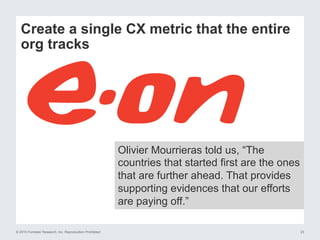© 2015 Forrester Research, Inc. Reproduction Prohibited 23
Create a single CX metric that the entire
org tracks
Olivier Mourrieras told us, “The
countries that started first are the ones
that are further ahead. That provides
supporting evidences that our efforts
are paying off.”
 