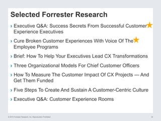 © 2015 Forrester Research, Inc. Reproduction Prohibited 33
Selected Forrester Research
›  Executive Q&A: Success Secrets From Successful Customer
Experience Executives
›  Cure Broken Customer Experiences With Voice Of The
Employee Programs
›  Brief: How To Help Your Executives Lead CX Transformations
›  Three Organizational Models For Chief Customer Officers
›  How To Measure The Customer Impact Of CX Projects — And
Get Them Funded
›  Five Steps To Create And Sustain A Customer-Centric Culture
›  Executive Q&A: Customer Experience Rooms
 