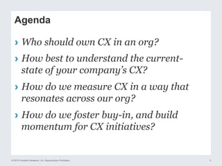 © 2015 Forrester Research, Inc. Reproduction Prohibited 5
Agenda
›  Who should own CX in an org?
›  How best to understand the current-
state of your company’s CX?
›  How do we measure CX in a way that
resonates across our org?
›  How do we foster buy-in, and build
momentum for CX initiatives?
 