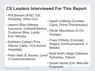 © 2015 Forrester Research, Inc. Reproduction Prohibited 6
CX Leaders Interviewed For This Report
› Phil Bienert (AT&T, Citi,
GoDaddy, Volvo Car)
› Jeanne Bliss (Allstate
Insurance, Coldwell Banker,
Customer Bliss, Lands’
End, Mazda)
› Kathleen Cattrall (Time
Warner Cable, VCA Animal
Hospitals)
› Peter Haid (E Source, Level
3 Communications)
› Ingrid Lindberg (Ceridian,
Cigna, Prime Therapeutics)
› Olivier Mourrieras (E.On,
Orange)
› Trays O’Reilly (Comcast,
Rogers Communications, T-
Mobile)
› Brad Smith (Sage Software,
Symantec, Yahoo)
› Sonali Verma (Citi, Manulife
Financial)
 