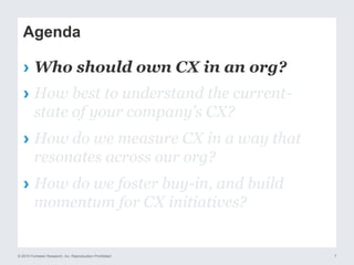 © 2015 Forrester Research, Inc. Reproduction Prohibited 7
Agenda
›  Who should own CX in an org?
›  How best to understand the current-
state of your company’s CX?
›  How do we measure CX in a way that
resonates across our org?
›  How do we foster buy-in, and build
momentum for CX initiatives?
 