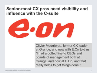 © 2015 Forrester Research, Inc. Reproduction Prohibited 9
Senior-most CX pros need visibility and
influence with the C-suite
Olivier Mourrieras, former CX leader
at Orange, and now with E.On told us,
“I had a dotted line to CEOs and
boards of management both at
Orange, and now at E.On, and that
really helps to get things done.”
 