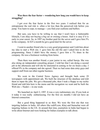 Success Stories |                             1. Sanjeev Bikhchandani - CEO, Naukri.com


      Was there the fear factor -- wondering how long you would have to keep
struggling?

      I got over the fear factor in the first two years. I realised that for an
entrepreneur the real risk is often a lot less than the perceived risk before you
jump. You learn to cope, to manage -- you find your cushions and buffers.

       But sure, you have to be willing to say that I won't have a fashionable
lifestyle, I am okay not buying a big car or owning a house. And it is easy if it is
early in your career. So, in 1997 my brother paid for the server and I gave him 5%
in the company. At $25 a month he got a good deal for the server.

      I went to another friend who is a very good programmer and I told him about
my idea to start a Web site. I gave him the old file and I asked him to do the
programming. Since I didn't have the money I gave him a 7% share in the
company. He was a freelancer working from home.

       Then there was another friend, a year junior to me, called Saroja. She was
also doing an independent consulting project. I told her that I am doing a second
job in the afternoons and will she be interested in coming in for six hours a day. I
offered 9% in the company and she agreed. Then we had some data entry guys and
support staff from our other regular business.

       We went to the Central News Agency and brought back some 29
newspapers with appointment ads. We built the structure of the database and told
them to input the jobs. We got a thousand jobs, then I took a floppy to my techie
friend and told him here is the menu and the navigation we want and he built the
Web site -- Naukri -- in one week.

       We launched on April 2, 1997. It was a very rudimentary site. If you look at
it today it was really embarrassing. For the first six months I did not have an
Internet connection.

       But a good thing happened to us then. We were the first site that was
targeting Indians in India. All others like rediff.com, Khoj and Samachar were all
targeting Indians in the US. At around that time, journalists in India had begun to
write about Internet and were looking for Indian examples to talk about.




9|                  Find out more about Business World @ My blog : www.ravithesun.teks.co.in
 