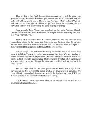 Success Stories |                             1. Sanjeev Bikhchandani - CEO, Naukri.com



      Then we learnt that funded competition was coming in and the game was
going to change. Suddenly, I realised, you cannot be a Rs 50 lakh Web site and
make a 10 lakh net profit; you will have to be a Rs 5 crore (Rs 50 million) Web site
and make a Rs 1 crore (Rs 10 million) net profit -- that is the only way you will
survive or else you will die, because the game is going to change.

         Sure enough, Jobs Ahead was launched on the India-Pakistan Sharjah
Cricket tournament. We didn't know what the budget was but somebody told us it
'it is twice your turnover.'

      That is when we called back the venture capitalists and said look we have
changed our minds. So they said, sure thing, write your business plan. So we went
back to them, the terms sheets were signed and due diligence done and April 8,
2000 we signed the agreement and they cut their first cheque.

       We got lucky. If we had taken the money six months earlier we would have
spent it foolishly. The market melted down around that time. We were the last or
second last dot-com in India to get funded. By March the meltdown had started but
people did not officially acknowledge it till September-October. They kept saying
it is a technical correction. We got the money on April 8th and we just put it in
fixed deposit.

        We had done business for three years and we knew how tough it was
surviving on the Net so when the market crashed we knew it was a real crash. We
knew of it six months back because we were in the business so I told ICICI that
this is a real crash, we have to build the business slowly.

      ICICI, to their credit, never ever asked us for revised valuation and did not
hold back subsequent tranches.




11 |                Find out more about Business World @ My blog : www.ravithesun.teks.co.in
 
