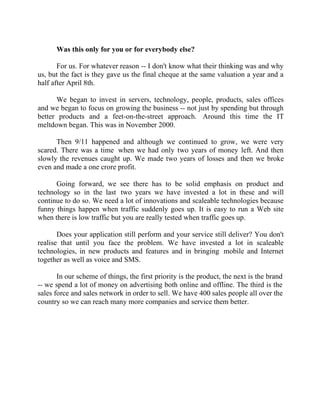 Success Stories |                              1. Sanjeev Bikhchandani - CEO, Naukri.com


        Was this only for you or for everybody else?

       For us. For whatever reason -- I don't know what their thinking was and why
us, but the fact is they gave us the final cheque at the same valuation a year and a
half after April 8th.

      We began to invest in servers, technology, people, products, sales offices
and we began to focus on growing the business -- not just by spending but through
better products and a feet-on-the-street approach. Around this time the IT
meltdown began. This was in November 2000.

      Then 9/11 happened and although we continued to grow, we were very
scared. There was a time when we had only two years of money left. And then
slowly the revenues caught up. We made two years of losses and then we broke
even and made a one crore profit.

      Going forward, we see there has to be solid emphasis on product and
technology so in the last two years we have invested a lot in these and will
continue to do so. We need a lot of innovations and scaleable technologies because
funny things happen when traffic suddenly goes up. It is easy to run a Web site
when there is low traffic but you are really tested when traffic goes up.

       Does your application still perform and your service still deliver? You don't
realise that until you face the problem. We have invested a lot in scaleable
technologies, in new products and features and in bringing mobile and Internet
together as well as voice and SMS.

       In our scheme of things, the first priority is the product, the next is the brand
-- we spend a lot of money on advertising both online and offline. The third is the
sales force and sales network in order to sell. We have 400 sales people all over the
country so we can reach many more companies and service them better.




12 |                 Find out more about Business World @ My blog : www.ravithesun.teks.co.in
 