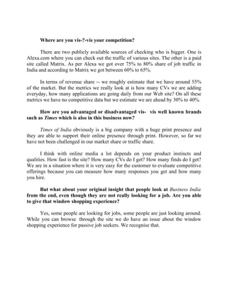 Success Stories |                             1. Sanjeev Bikhchandani - CEO, Naukri.com



        Where are you vis-?-vis your competition?

       There are two publicly available sources of checking who is bigger. One is
Alexa.com where you can check out the traffic of various sites. The other is a paid
site called Matrix. As per Alexa we got over 75% to 80% share of job traffic in
India and according to Matrix we got between 60% to 65%.

       In terms of revenue share -- we roughly estimate that we have around 55%
of the market. But the metrics we really look at is how many CVs we are adding
everyday, how many applications are going daily from our Web site? On all these
metrics we have no competitive data but we estimate we are ahead by 30% to 40%.

      How are you advantaged or disadvantaged vis- vis well known brands
such as Times which is also in this business now?

      Times of India obviously is a big company with a huge print presence and
they are able to support their online presence through print. However, so far we
have not been challenged in our market share or traffic share.

       I think with online media a lot depends on your product instincts and
qualities. How fast is the site? How many CVs do I get? How many finds do I get?
We are in a situation where it is very easy for the customer to evaluate competitive
offerings because you can measure how many responses you get and how many
you hire.

      But what about your original insight that people look at Business India
from the end, even though they are not really looking for a job. Are you able
to give that window shopping experience?

      Yes, some people are looking for jobs, some people are just looking around.
While you can browse through the site we do have an issue about the window
shopping experience for passive job seekers. We recognise that.




13 |                Find out more about Business World @ My blog : www.ravithesun.teks.co.in
 