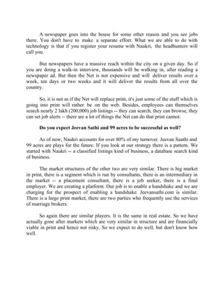 Success Stories |                              1. Sanjeev Bikhchandani - CEO, Naukri.com


       A newspaper goes into the house for some other reason and you see jobs
there. You don't have to make a separate effort. What we are able to do with
technology is that if you register your resume with Naukri, the headhunters will
call you.

      But newspapers have a massive reach within the city on a given day. So if
you are doing a walk-in interview, thousands will be walking in, after reading a
newspaper ad. But then the Net is not expensive and will deliver results over a
week, ten days or two weeks and it will deliver the results from all over the
country.

      So, it is not as if the Net will replace print, it's just some of the stuff which is
going into print will rather be on the web. Besides, employees can themselves
search nearly 2 lakh (200,000) job listings -- they can search, they can browse, they
can set job alerts -- there are a lot of things the Net can do that print cannot.

        Do you expect Jeevan Sathi and 99 acres to be successful as well?

       As of now, Naukri accounts for over 80% of my turnover. Jeevan Saathi and
99 acres are plays for the future. If you look at our strategy there is a pattern. We
started with Naukri -- a classified listings kind of business, a database search kind
of business.

       The market structures of the other two are very similar. There is big market
in print, there is a segment which is run by consultants, there is an intermediary in
the market -- a placement consultant, there is a job seeker, there is a final
employer. We are creating a platform. Our job is to enable a handshake and we are
charging for the prospect of enabling a handshake. Jeevansathi.com is similar.
There is a large print market, there are two parties who frequently use the services
of marriage brokers.

       So again there are similar players. It is the same in real estate. So we have
actually gone after markets which are very similar in structure and are financially
viable in print and hence not risky. So we expect to do well, but don't know how
well.




14 |                 Find out more about Business World @ My blog : www.ravithesun.teks.co.in
 