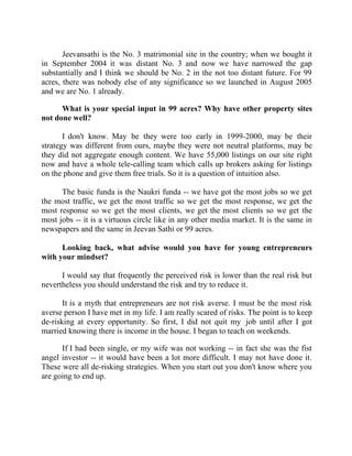 Success Stories |                             1. Sanjeev Bikhchandani - CEO, Naukri.com


       Jeevansathi is the No. 3 matrimonial site in the country; when we bought it
in September 2004 it was distant No. 3 and now we have narrowed the gap
substantially and I think we should be No. 2 in the not too distant future. For 99
acres, there was nobody else of any significance so we launched in August 2005
and we are No. 1 already.

      What is your special input in 99 acres? Why have other property sites
not done well?

       I don't know. May be they were too early in 1999-2000, may be their
strategy was different from ours, maybe they were not neutral platforms, may be
they did not aggregate enough content. We have 55,000 listings on our site right
now and have a whole tele-calling team which calls up brokers asking for listings
on the phone and give them free trials. So it is a question of intuition also.

      The basic funda is the Naukri funda -- we have got the most jobs so we get
the most traffic, we get the most traffic so we get the most response, we get the
most response so we get the most clients, we get the most clients so we get the
most jobs -- it is a virtuous circle like in any other media market. It is the same in
newspapers and the same in Jeevan Sathi or 99 acres.

      Looking back, what advise would you have for young entrepreneurs
with your mindset?

      I would say that frequently the perceived risk is lower than the real risk but
nevertheless you should understand the risk and try to reduce it.

       It is a myth that entrepreneurs are not risk averse. I must be the most risk
averse person I have met in my life. I am really scared of risks. The point is to keep
de-risking at every opportunity. So first, I did not quit my job until after I got
married knowing there is income in the house. I began to teach on weekends.

      If I had been single, or my wife was not working -- in fact she was the fist
angel investor -- it would have been a lot more difficult. I may not have done it.
These were all de-risking strategies. When you start out you don't know where you
are going to end up.




15 |                Find out more about Business World @ My blog : www.ravithesun.teks.co.in
 