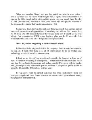 Success Stories |                             1. Sanjeev Bikhchandani - CEO, Naukri.com


      When we launched Naukri and you had asked me what is your vision I
would say there was no vision. All I thought was, if I get a thousand companies to
pay me Rs 500 a month to list a job and this would be every month I can do a Rs
60 lakh (Rs 6 million) turnover in three years time I will multiply the turnover of
the company five times, that was the opportunity I felt.

      Somewhere down the way this dot-com thing happened, then venture capital
happened, the meltdown happened and if somebody had told me that I would do a
Rs 84 crore (Rs 840 million) turnover five years from now I would say he was
joking. Our projection to ICICI in our business plan was Rs 25 crore (Rs 250
million) for this year. So a lot of things are also unpredictable.

        What do you see happening in the business in future?

      I think there is lot of growth left in the company, there is more business that
we can do. I think that there is a lot of improvement to do in product and
technology to make it a world class company.

       I don't see us diversifying significantly outside the Internet, at least as of
now. We are not evaluating a fourth portal. The reason is we want to at least make
sure that Jeevan Saathi breaks even and makes a profit. If we were only in Naukri
and Quadrangle -- the recruitment part of business -- our pre-tax profit would be
about Rs 28 crore (Rs 280 million) just last year.

      So we don't want to spread ourselves too thin, particularly from the
management point of view. In our business, the constraint to growth is not money
but execution and leadership.




16 |                Find out more about Business World @ My blog : www.ravithesun.teks.co.in
 