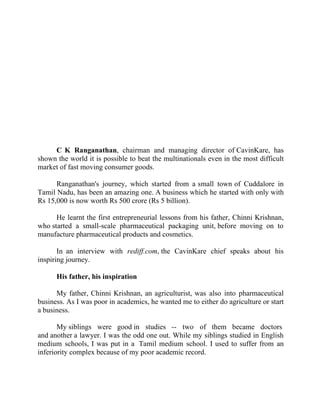 Success Stories |                              2. C K Ranganathan - Chairman, CavinKare




                                                   Success Story 2

                                                C K Ranganathan
                                               Chairman, CavinKare




     C K Ranganathan, chairman and managing director of CavinKare, has
shown the world it is possible to beat the multinationals even in the most difficult
market of fast moving consumer goods.

      Ranganathan's journey, which started from a small town of Cuddalore in
Tamil Nadu, has been an amazing one. A business which he started with only with
Rs 15,000 is now worth Rs 500 crore (Rs 5 billion).

      He learnt the first entrepreneurial lessons from his father, Chinni Krishnan,
who started a small-scale pharmaceutical packaging unit, before moving on to
manufacture pharmaceutical products and cosmetics.

       In an interview with rediff.com, the CavinKare chief speaks about his
inspiring journey.

        His father, his inspiration

      My father, Chinni Krishnan, an agriculturist, was also into pharmaceutical
business. As I was poor in academics, he wanted me to either do agriculture or start
a business.

       My siblings were good in studies -- two of them became doctors
and another a lawyer. I was the odd one out. While my siblings studied in English
medium schools, I was put in a Tamil medium school. I used to suffer from an
inferiority complex because of my poor academic record.



17 |                 Find out more about Business World @ My blog : www.ravithesun.teks.co.in
 