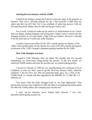 Success Stories |                             2. C K Ranganathan - Chairman, CavinKare


        Starting his own business with Rs 15,000

       I had left my brothers saying that I did not want any stake in the property or
business. That was a defining moment for me. I had saved Rs 15,000 from my
salary and that was all I had. Yet I was confident of achieving success. I did not
feel anything about riding a bicycle after having got used to cars.

       For a week, I could not make up my mind as to what business to do. I knew
only two things; making shampoo and rearing pets. I didn't want to venture into the
shampoo business as it would initate a fight with my brothers. However, I decided
to do the same later as I could only make shampoo.

      I rented a house-cum-office for Rs 250 a month against an advance of Rs
1,000. I took another place for the factory for a rent of Rs 300 a month and against
an advance of Rs 1,200. I bought a shampoo-packing machine for Rs 3,000.

        How Chik Shampoo was born

      I named it Chik Shampoo after my father. The product did not succeed
immediately; we learnt many things during the process. In the first month, we
could sell 20,000 sachets and from the second year, we started making profits.

       I moved to Chennai in 1989 but our manufacturing unit continued to be in
Cuddalore. It took me three years to get the first loan because banks asked for
collateral. I did not have any. But one particular bank gave me a loan of Rs
25,000 which we rotated and later upgraded to Rs 400,000, Rs 15 lakh (Rs 1.5
million), etc.

       You know what the bank manager wrote in our loan application? 'This
person does not have any collateral to offer but there is something interesting about
this SSI unit. Unlike others, this company pays income tax!'

       I must say my business never looked back because I was very
particular about paying income tax.




19 |                Find out more about Business World @ My blog : www.ravithesun.teks.co.in
 