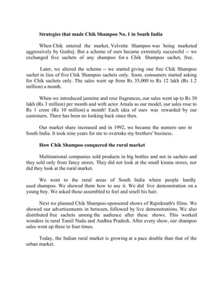 Success Stories |                             2. C K Ranganathan - Chairman, CavinKare


        Strategies that made Chik Shampoo No. 1 in South India

      When Chik entered the market, Velvette Shampoo was being marketed
aggressively by Godrej. But a scheme of ours became extremely successful -- we
exchanged five sachets of any shampoo for a Chik Shampoo sachet, free.

       Later, we altered the scheme -- we started giving one free Chik Shampoo
sachet in lieu of five Chik Shampoo sachets only. Soon, consumers started asking
for Chik sachets only. The sales went up from Rs 35,000 to Rs 12 lakh (Rs 1.2
million) a month.

      When we introduced jasmine and rose fragrances, our sales went up to Rs 30
lakh (Rs 3 million) per month and with actor Amala as our model, our sales rose to
Rs 1 crore (Rs 10 million) a month! Each idea of ours was rewarded by our
customers. There has been no looking back since then.

      Our market share increased and in 1992, we became the numero uno in
South India. It took nine years for me to overtake my brothers' business.

        How Chik Shampoo conquered the rural market

       Multinational companies sold products in big bottles and not in sachets and
they sold only from fancy stores. They did not look at the small kirana stores, nor
did they look at the rural market.

      We went to the rural areas of South India where people hardly
used shampoo. We showed them how to use it. We did live demonstration on a
young boy. We asked those assembled to feel and smell his hair.

       Next we planned Chik Shampoo-sponsored shows of Rajniknath's films. We
showed our advertisements in between, followed by live demonstrations. We also
distributed free sachets among the audience after these shows. This worked
wonders in rural Tamil Nadu and Andhra Pradesh. After every show, our shampoo
sales went up three to four times.

      Today, the Indian rural market is growing at a pace double than that of the
urban market.



20 |                Find out more about Business World @ My blog : www.ravithesun.teks.co.in
 