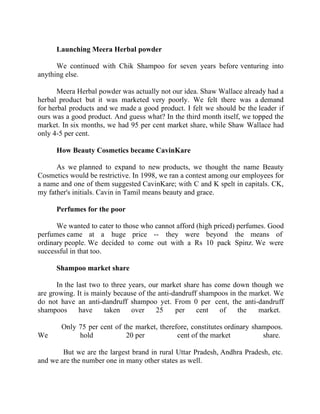Success Stories |                              2. C K Ranganathan - Chairman, CavinKare


        Launching Meera Herbal powder

      We continued with Chik Shampoo for seven years before venturing into
anything else.

       Meera Herbal powder was actually not our idea. Shaw Wallace already had a
herbal product but it was marketed very poorly. We felt there was a demand
for herbal products and we made a good product. I felt we should be the leader if
ours was a good product. And guess what? In the third month itself, we topped the
market. In six months, we had 95 per cent market share, while Shaw Wallace had
only 4-5 per cent.

        How Beauty Cosmetics became CavinKare

      As we planned to expand to new products, we thought the name Beauty
Cosmetics would be restrictive. In 1998, we ran a contest among our employees for
a name and one of them suggested CavinKare; with C and K spelt in capitals. CK,
my father's initials. Cavin in Tamil means beauty and grace.

        Perfumes for the poor

      We wanted to cater to those who cannot afford (high priced) perfumes. Good
perfumes came at a huge price -- they were beyond the means of
ordinary people. We decided to come out with a Rs 10 pack Spinz. We were
successful in that too.

        Shampoo market share

      In the last two to three years, our market share has come down though we
are growing. It is mainly because of the anti-dandruff shampoos in the market. We
do not have an anti-dandruff shampoo yet. From 0 per cent, the anti-dandruff
shampoos      have     taken    over    25     per    cent   of    the   market.

          Only 75 per cent of the market, therefore, constitutes ordinary shampoos.
We             hold            20 per           cent of the market           share.

        But we are the largest brand in rural Uttar Pradesh, Andhra Pradesh, etc.
and we are the number one in many other states as well.


21 |                 Find out more about Business World @ My blog : www.ravithesun.teks.co.in
 