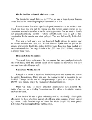 Success Stories |                             2. C K Ranganathan - Chairman, CavinKare


        On the decision to launch a fairness cream

      We decided to launch Fairever in 1997 as we saw a huge demand fairness
cream. We are the second largest player in the market in this.

      Research states that when a product is good, consumers do not shift to a new
brand. Our team told me not to venture into the fairness cream market as the
consumers were quite satisfied with the existing products. But we went to launch
our product containing saffron -- which is traditionally used to get a fair
complexion. In six months, our sales galloped. This was followed by Indica hair
dye.
      Two and a half years ago, we launched Ruchi pickles in sachets and
we became number one there too. We sell close to 5,000 tonne of pickles per
annum. We hope to double this in two to three years. Food is a huge market: we
have understood that. Our target is to be a Rs 1,500 crore (Rs 15 billion) company
in another three years.

        Reasons behind his success

      Teamwork is the main reason for our success. We have good professionals
who work really hard. The second reason of our success is innovation. We have
executed innovative ideas as well.

        CavinKare Ability Award

      I stayed as a tenant at Jayashree Ravindran's place (the woman who started
the Ability Foundation). Once, she said she wanted to start a magazine for the
disabled. Though she did not ask for sponsorship, I gave her a cheque of Rs
25,000. I also became one of the Foundation's founder members.

      Once we came to know about the disabled who have climbed the
ladder of success, we -- Ability Foundation and CavinKare -- decided to institute
an award for them.

       I feel each of us has to give something back to the society. I have great
admiration for those who fight against all odds and attain success. When I started
my career, I only faced shortage of funds but these people tide over graver
difficulties. We must applaud their fighting spirit.



22 |                Find out more about Business World @ My blog : www.ravithesun.teks.co.in
 