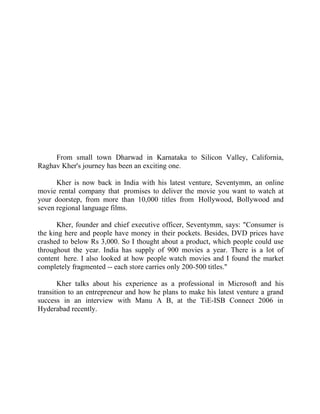 Success Stories |                                     3. Raghav Kher - CEO, Seventymm




                                                   Success Story 3

                                                   Raghav Kher
                                                 CEO, Seventymm




       From small town Dharwad in Karnataka to Silicon Valley, California,
  Raghav Kher's journey has been an exciting one.

        Kher is now back in India with his latest venture, Seventymm, an online
  movie rental company that promises to deliver the movie you want to watch at
  your doorstep, from more than 10,000 titles from Hollywood, Bollywood and
  seven regional language films.

        Kher, founder and chief executive officer, Seventymm, says: "Consumer is
  the king here and people have money in their pockets. Besides, DVD prices have
  crashed to below Rs 3,000. So I thought about a product, which people could use
  throughout the year. India has supply of 900 movies a year. There is a lot of
  content here. I also looked at how people watch movies and I found the market
  completely fragmented -- each store carries only 200-500 titles."

         Kher talks about his experience as a professional in Microsoft and his
  transition to an entrepreneur and how he plans to make his latest venture a grand
  success in an interview with Manu A B, at the TiE-ISB Connect 2006 in
  Hyderabad recently.




 23 |                Find out more about Business World @ My blog : www.ravithesun.teks.co.in
 