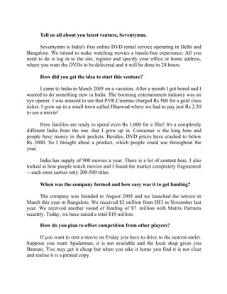 Success Stories |                                     3. Raghav Kher - CEO, Seventymm


        Tell us all about you latest venture, Seventymm.

      Seventymm is India's first online DVD rental service operating in Delhi and
Bangalore. We intend to make watching movies a hassle-free experience. All you
need to do is log in to the site, register and specify your office or home address,
where you want the DVDs to be delivered and it will be done in 24 hours.

        How did you get the idea to start this venture?

       I came to India in March 2005 on a vacation. After a month I got bored and I
wanted to do something new in India. The booming entertainment industry was an
eye opener. I was amazed to see that PVR Cinemas charged Rs 500 for a gold class
ticket. I grew up in a small town called Dharwad where we had to pay just Rs 2.50
to see a movie!

       Here families are ready to spend even Rs 1,000 for a film! It's a completely
different India from the one that I grew up in. Consumer is the king here and
people have money in their pockets. Besides, DVD prices have crashed to below
Rs 3000. So I thought about a product, which people could use throughout the
year.

       India has supply of 900 movies a year. There is a lot of content here. I also
looked at how people watch movies and I found the market completely fragmented
-- each store carries only 200-500 titles.

        When was the company formed and how easy was it to get funding?

      The company was founded in August 2005 and we launched the service in
March this year in Bangalore. We received $2 million from DFJ in November last
year. We received another round of funding of $7 million with Matrix Partners
recently. Today, we have raised a total $10 million.

        How do you plan to offset competition from other players?

      If you want to rent a movie on Friday you have to drive to the nearest outlet.
Suppose you want Spiderman, it is not available and the local shop gives you
Batman. You may get it cheap but when you take it home you find it is not clear
and realise it is a pirated copy.


24 |                Find out more about Business World @ My blog : www.ravithesun.teks.co.in
 