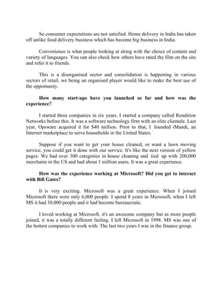 Success Stories |                                    3. Raghav Kher - CEO, Seventymm


       So consumer expectations are not satisfied. Home delivery in India has taken
off unlike food delivery business which has become big business in India.

       Convenience is what people looking at along with the choice of content and
variety of languages. You can also check how others have rated the film on the site
and refer it to friends.

      This is a disorganised sector and consolidation is happening in various
sectors of retail, we being an organised player would like to make the best use of
the opportunity.

      How many start-ups have you launched so far and how was the
experience?

      I started three companies in six years. I started a company called Rendition
Networks before this. It was a software technology firm with an elite clientele. Last
year, Opsware acquired it for $40 million. Prior to that, I founded iMandi, an
Internet marketplace to serve households in the United States.

      Suppose if you want to get your house cleaned, or want a lawn moving
service, you could get it done with our service. It's like the next version of yellow
pages. We had over 300 categories in house cleaning and tied up with 200,000
merchants in the US and had about 1 million users. It was a great experience.

      How was the experience working at Microsoft? Did you get to interact
with Bill Gates?

      It is very exciting. Microsoft was a great experience. When I joined
Microsoft there were only 6,000 people. I spend 8 years in Microsoft, when I left
MS it had 30,000 people and it had become bureaucratic.

      I loved working at Microsoft, it's an awesome company but as more people
joined, it was a totally different feeling. I left Microsoft in 1998. MS was one of
the hottest companies to work with. The last two years I was in the finance group.




25 |                Find out more about Business World @ My blog : www.ravithesun.teks.co.in
 