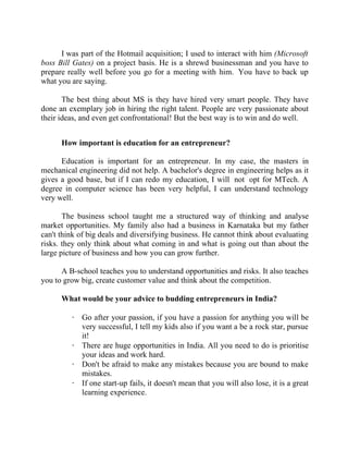 Success Stories |                                      3. Raghav Kher - CEO, Seventymm


      I was part of the Hotmail acquisition; I used to interact with him (Microsoft
boss Bill Gates) on a project basis. He is a shrewd businessman and you have to
prepare really well before you go for a meeting with him. You have to back up
what you are saying.

       The best thing about MS is they have hired very smart people. They have
done an exemplary job in hiring the right talent. People are very passionate about
their ideas, and even get confrontational! But the best way is to win and do well.


        How important is education for an entrepreneur?

      Education is important for an entrepreneur. In my case, the masters in
mechanical engineering did not help. A bachelor's degree in engineering helps as it
gives a good base, but if I can redo my education, I will not opt for MTech. A
degree in computer science has been very helpful, I can understand technology
very well.

       The business school taught me a structured way of thinking and analyse
market opportunities. My family also had a business in Karnataka but my father
can't think of big deals and diversifying business. He cannot think about evaluating
risks. they only think about what coming in and what is going out than about the
large picture of business and how you can grow further.

      A B-school teaches you to understand opportunities and risks. It also teaches
you to grow big, create customer value and think about the competition.

        What would be your advice to budding entrepreneurs in India?

            · Go after your passion, if you have a passion for anything you will be
              very successful, I tell my kids also if you want a be a rock star, pursue
              it!
            · There are huge opportunities in India. All you need to do is prioritise
              your ideas and work hard.
            · Don't be afraid to make any mistakes because you are bound to make
              mistakes.
            · If one start-up fails, it doesn't mean that you will also lose, it is a great
              learning experience.


26 |                  Find out more about Business World @ My blog : www.ravithesun.teks.co.in
 