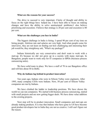 Success Stories |                                    3. Raghav Kher - CEO, Seventymm


        What are the reasons for your success?

       The drive to succeed is very important. Clarity of thought and ability to
focus on the right things have helped me. I have been able to focus on making
changes and have the ability to solve unstructured problems.I also believe
prioritising and execution. I believe that strategy is 20 per cent and execution is 80
per cent.

        What are the challenges you face in India?

       The biggest challenge in India is hiring. I spend 90 per cent of my time on
hiring people. Attrition rate and salaries are very high. And when people come for
interviews, they are not keen on finding out how challenging and interesting their
job would be, they straightway ask, "What's my package?"

       Indians historically are very conservative and don't want to work with a
start-up. It's because we did not grow up in a society with many start-ups. In
Bangalore, people want to work only for IT companies or BPOs (business process
outsourcing units).

      We have solid team in place. We have a staff of 70 in our Bangalore office
and will hire about 50 in Delhi.

        Why do Indians lag behind in product innovation?

      Ten years ago, Indians who were in Silicon Valley were engineers. After
1995, many company CEOs were Indians. Now, 50 per cent of Silicon Valley
companies are run by Indians.

       We have climbed the ladder to leadership positions. We have shown the
world we can run companies. We started with business process outsourcing, started
with small projects and are now getting bigger deals. We have done value addition
to the existing projects.

       Next step will be in product innovation. Small companies and start-ups are
already making products. It is true that Indians who have gone to US have become
good product developers but in India they are not as creative. I still can't figure out
the reason.


27 |                Find out more about Business World @ My blog : www.ravithesun.teks.co.in
 