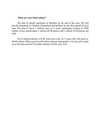Success Stories |                                    3. Raghav Kher - CEO, Seventymm



        What are your future plans?

      We plan to launch operations in Mumbai by the end of this year. We will
also be launching in Chennai, Hyderabad and Kolkata by the first quarter of next
year. We plan to have 1 million users in 5 years generating revenue of $100
million. Every month about 1 million DVD players and 1 million VCD players are
sold.

      So 24 million players will be sold every year. In 5 years, this will grow to
60-80 million. When you have 80 million players what good is it if you can't watch
your favourite movies? So rental schemes will do very well!




28 |                Find out more about Business World @ My blog : www.ravithesun.teks.co.in
 