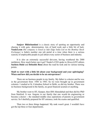 Success Stories |                             1. Sanjeev Bikhchandani - CEO, Naukri.com




                                              Success Story 1

                                         Sanjeev Bikhchandani
                                           CEO, Naukri.com




       Sanjeev Bikhchandani is a classic story of spotting an opportunity and
chasing it with guts, determination, lots of hard work and a little bit of luck.
Naukri.com (the company is listed as Info Edge India Ltd on the Bombay Stock
Exchange) is India's number one job portal at a time when there is a serious
scarcity of employable people in just about every sector of business and industry.

      It is also an extremely successful dot-com, having weathered the 2000
meltdown. How much better can it get? Naukri's CEO spoke to MoneyLIFE editors
Sucheta Dalal and Debashis Basu about the road he took and its various turning
points.

Shall we start with a little bit about your background and your upbringing?
When and how did you decide to be an entrepreneur?

      There are no business people in my family. My father is a doctor and he was
in the government from 1950 to 1983. So we were brought up in government
colonies. I studied at St. Columbus School in Delhi, so did my brother. There was
no business background in the family, no great financial acumen or anything.

      My brother went to IIT, Kanpur, then IIM Ahmedabad and then did his PhD
from Stanford. It was forgone in our family that one would do engineering or
become a doctor -- the standard middle class aspirations of parents in government
service. So I dutifully prepared for IIT entrance, took the exams and qualified.

       Then two or three things happened. My rank wasn't great. I wouldn't have
got the top three or four departments.


2|                  Find out more about Business World @ My blog : www.ravithesun.teks.co.in
 
