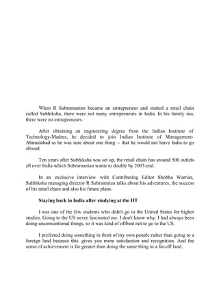 Success Stories |                               4. R Subramanian - MD, Subhiksha Retail




                                                Success Story 4

                                              R Subramanian
                                            MD, Subhiksha Retail




      When R Subramanian became an entrepreneur and started a retail chain
called Subhiksha, there were not many entrepreneurs in India. In his family too,
there were no entrepreneurs.

      After obtaining an engineering degree from the Indian Institute of
Technology-Madras, he decided to join Indian Institute of Management-
Ahmedabad as he was sure about one thing -- that he would not leave India to go
abroad.

       Ten years after Subhiksha was set up, the retail chain has around 500 outlets
all over India which Subramanian wants to double by 2007-end.

       In an exclusive interview with Contributing Editor Shobha Warrier,
Subhiksha managing director R Subramnian talks about his adventures, the success
of his retail chain and also his future plans.

       Staying back in India after studying at the IIT

      I was one of the few students who didn't go to the United States for higher
studies. Going to the US never fascinated me. I don't know why. I had always been
doing unconventional things, so it was kind of offbeat not to go to the US.

      I preferred doing something in front of my own people rather than going to a
foreign land because this gives you more satisfaction and recognition. And the
sense of achievement is far greater than doing the same thing in a far-off land.


29 |                Find out more about Business World @ My blog : www.ravithesun.teks.co.in
 