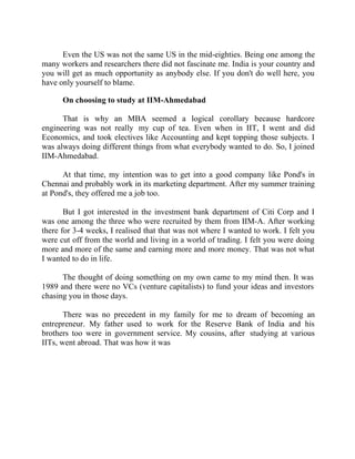 Success Stories |                             4. R Subramanian - MD, Subhiksha Retail


      Even the US was not the same US in the mid-eighties. Being one among the
many workers and researchers there did not fascinate me. India is your country and
you will get as much opportunity as anybody else. If you don't do well here, you
have only yourself to blame.

        On choosing to study at IIM-Ahmedabad

      That is why an MBA seemed a logical corollary because hardcore
engineering was not really my cup of tea. Even when in IIT, I went and did
Economics, and took electives like Accounting and kept topping those subjects. I
was always doing different things from what everybody wanted to do. So, I joined
IIM-Ahmedabad.

      At that time, my intention was to get into a good company like Pond's in
Chennai and probably work in its marketing department. After my summer training
at Pond's, they offered me a job too.

       But I got interested in the investment bank department of Citi Corp and I
was one among the three who were recruited by them from IIM-A. After working
there for 3-4 weeks, I realised that that was not where I wanted to work. I felt you
were cut off from the world and living in a world of trading. I felt you were doing
more and more of the same and earning more and more money. That was not what
I wanted to do in life.

      The thought of doing something on my own came to my mind then. It was
1989 and there were no VCs (venture capitalists) to fund your ideas and investors
chasing you in those days.

       There was no precedent in my family for me to dream of becoming an
entrepreneur. My father used to work for the Reserve Bank of India and his
brothers too were in government service. My cousins, after studying at various
IITs, went abroad. That was how it was




30 |                Find out more about Business World @ My blog : www.ravithesun.teks.co.in
 