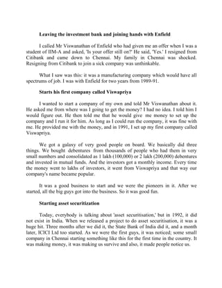 Success Stories |                              4. R Subramanian - MD, Subhiksha Retail


        Leaving the investment bank and joining hands with Enfield

      I called Mr Viswanathan of Enfield who had given me an offer when I was a
student of IIM-A and asked, 'Is your offer still on?' He said, 'Yes.' I resigned from
Citibank and came down to Chennai. My family in Chennai was shocked.
Resigning from Citibank to join a sick company was unthinkable.

      What I saw was this: it was a manufacturing company which would have all
spectrums of job. I was with Enfield for two years from 1989-91.

        Starts his first company called Viswapriya

      I wanted to start a company of my own and told Mr Viswanathan about it.
He asked me from where was I going to get the money? I had no idea. I told him I
would figure out. He then told me that he would give me money to set up the
company and I run it for him. As long as I could run the company, it was fine with
me. He provided me with the money, and in 1991, I set up my first company called
Viswapriya.

      We got a galaxy of very good people on board. We basically did three
things. We bought debentures from thousands of people who had them in very
small numbers and consolidated as 1 lakh (100,000) or 2 lakh (200,000) debentures
and invested in mutual funds. And the investors got a monthly income. Every time
the money went to lakhs of investors, it went from Viswapriya and that way our
company's name became popular.

       It was a good business to start and we were the pioneers in it. After we
started, all the big guys got into the business. So it was good fun.

        Starting asset securitization

        Today, everybody is talking about 'asset securitisation,' but in 1992, it did
not exist in India. When we released a project to do asset securitisation, it was a
huge hit. Three months after we did it, the State Bank of India did it, and a month
later, ICICI Ltd too started. As we were the first guys, it was noticed; some small
company in Chennai starting something like this for the first time in the country. It
was making money, it was making us survive and also, it made people notice us.



31 |                 Find out more about Business World @ My blog : www.ravithesun.teks.co.in
 