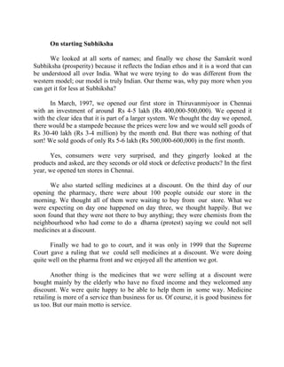 Success Stories |                             4. R Subramanian - MD, Subhiksha Retail


        On starting Subhiksha

      We looked at all sorts of names; and finally we chose the Sanskrit word
Subhiksha (prosperity) because it reflects the Indian ethos and it is a word that can
be understood all over India. What we were trying to do was different from the
western model; our model is truly Indian. Our theme was, why pay more when you
can get it for less at Subhiksha?

       In March, 1997, we opened our first store in Thiruvanmiyoor in Chennai
with an investment of around Rs 4-5 lakh (Rs 400,000-500,000). We opened it
with the clear idea that it is part of a larger system. We thought the day we opened,
there would be a stampede because the prices were low and we would sell goods of
Rs 30-40 lakh (Rs 3-4 million) by the month end. But there was nothing of that
sort! We sold goods of only Rs 5-6 lakh (Rs 500,000-600,000) in the first month.

      Yes, consumers were very surprised, and they gingerly looked at the
products and asked, are they seconds or old stock or defective products? In the first
year, we opened ten stores in Chennai.

      We also started selling medicines at a discount. On the third day of our
opening the pharmacy, there were about 100 people outside our store in the
morning. We thought all of them were waiting to buy from our store. What we
were expecting on day one happened on day three, we thought happily. But we
soon found that they were not there to buy anything; they were chemists from the
neighbourhood who had come to do a dharna (protest) saying we could not sell
medicines at a discount.

      Finally we had to go to court, and it was only in 1999 that the Supreme
Court gave a ruling that we could sell medicines at a discount. We were doing
quite well on the pharma front and we enjoyed all the attention we got.

       Another thing is the medicines that we were selling at a discount were
bought mainly by the elderly who have no fixed income and they welcomed any
discount. We were quite happy to be able to help them in some way. Medicine
retailing is more of a service than business for us. Of course, it is good business for
us too. But our main motto is service.




33 |                Find out more about Business World @ My blog : www.ravithesun.teks.co.in
 
