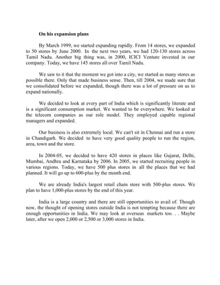 Success Stories |                             4. R Subramanian - MD, Subhiksha Retail


        On his expansion plans

      By March 1999, we started expanding rapidly. From 14 stores, we expanded
to 50 stores by June 2000. In the next two years, we had 120-130 stores across
Tamil Nadu. Another big thing was, in 2000, ICICI Venture invested in our
company. Today, we have 145 stores all over Tamil Nadu.

      We saw to it that the moment we got into a city, we started as many stores as
possible there. Only that made business sense. Then, till 2004, we made sure that
we consolidated before we expanded, though there was a lot of pressure on us to
expand nationally.

       We decided to look at every part of India which is significantly literate and
is a significant consumption market. We wanted to be everywhere. We looked at
the telecom companies as our role model. They employed capable regional
managers and expanded.

       Our business is also extremely local. We can't sit in Chennai and run a store
in Chandigarh. We decided to have very good quality people to run the region,
area, town and the store.

      In 2004-05, we decided to have 420 stores in places like Gujarat, Delhi,
Mumbai, Andhra and Karnataka by 2006. In 2005, we started recruiting people in
various regions. Today, we have 500 plus stores in all the places that we had
planned. It will go up to 600-plus by the month end.

       We are already India's largest retail chain store with 500-plus stores. We
plan to have 1,000-plus stores by the end of this year.

        India is a large country and there are still opportunities to avail of. Though
now, the thought of opening stores outside India is not tempting because there are
enough opportunities in India. We may look at overseas markets too. . . Maybe
later, after we open 2,000 or 2,500 or 3,000 stores in India.




34 |                Find out more about Business World @ My blog : www.ravithesun.teks.co.in
 