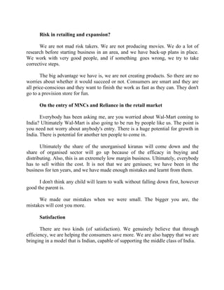Success Stories |                                4. R Subramanian - MD, Subhiksha Retail


        Risk in retailing and expansion?

      We are not mad risk takers. We are not producing movies. We do a lot of
research before starting business in an area, and we have back-up plans in place.
We work with very good people, and if something goes wrong, we try to take
corrective steps.

       The big advantage we have is, we are not creating products. So there are no
worries about whether it would succeed or not. Consumers are smart and they are
all price-conscious and they want to finish the work as fast as they can. They don't
go to a provision store for fun.

        On the entry of MNCs and Reliance in the retail market

       Everybody has been asking me, are you worried about Wal-Mart coming to
India? Ultimately Wal-Mart is also going to be run by people like us. The point is
you need not worry about anybody's entry. There is a huge potential for growth in
India. There is potential for another ten people to come in.

       Ultimately the share of the unorganised kiranas will come down and the
share of organised sector will go up because of the efficacy in buying and
distributing. Also, this is an extremely low margin business. Ultimately, everybody
has to sell within the cost. It is not that we are geniuses; we have been in the
business for ten years, and we have made enough mistakes and learnt from them.

      I don't think any child will learn to walk without falling down first, however
good the parent is.

      We made our mistakes when we were small. The bigger you are, the
mistakes will cost you more.

        Satisfaction

       There are two kinds (of satisfaction). We genuinely believe that through
efficiency, we are helping the consumers save more. We are also happy that we are
bringing in a model that is Indian, capable of supporting the middle class of India.




35 |                   Find out more about Business World @ My blog : www.ravithesun.teks.co.in
 