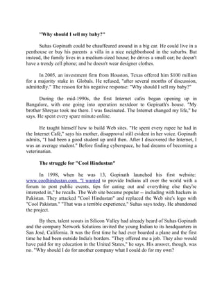 Success Stories |                                  5. Suhas Gopinath - CEO, Globals Inc


        "Why should I sell my baby?"

      Suhas Gopinath could be chauffeured around in a big car. He could live in a
penthouse or buy his parents a villa in a nice neighborhood in the suburbs. But
instead, the family lives in a medium-sized house; he drives a small car; he doesn't
have a trendy cell phone; and he doesn't wear designer clothes.

      In 2005, an investment firm from Houston, Texas offered him $100 million
for a majority stake in Globals. He refused, "after several months of discussion,
admittedly." The reason for his negative response: "Why should I sell my baby?"

      During the mid-1990s, the first Internet cafes began opening up in
Bangalore, with one going into operation nextdoor to Gopinath's house. "My
brother Shreyas took me there. I was fascinated. The Internet changed my life," he
says. He spent every spare minute online.

       He taught himself how to build Web sites. "He spent every rupee he had in
the Internet Café," says his mother, disapproval still evident in her voice. Gopinath
admits, "I had been a good student up until then. After I discovered the Internet, I
was an average student." Before finding cyberspace, he had dreams of becoming a
veterinarian.

        The struggle for "Cool Hindustan"

       In 1998, when he was 13, Gopinath launched his first website:
www.coolhindustan.com. "I wanted to provide Indians all over the world with a
forum to post public events, tips for eating out and everything else they're
interested in," he recalls. The Web site became popular -- including with hackers in
Pakistan. They attacked "Cool Hindustan" and replaced the Web site's logo with
"Cool Pakistan." "That was a terrible experience," Suhas says today. He abandoned
the project.

      By then, talent scouts in Silicon Valley had already heard of Suhas Gopinath
and the company Network Solutions invited the young Indian to its headquarters in
San José, California. It was the first time he had ever boarded a plane and the first
time he had been outside India's borders. "They offered me a job. They also would
have paid for my education in the United States," he says. His answer, though, was
no. "Why should I do for another company what I could do for my own?


38 |                Find out more about Business World @ My blog : www.ravithesun.teks.co.in
 