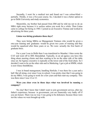Success Stories |                             1. Sanjeev Bikhchandani - CEO, Naukri.com


       Secondly, I went for a medical test and found out I was colour-blind --
partially. Thirdly, it was a five-year course. So, I decided it was a better option to
go to Delhi University and study economics.

      Meanwhile, my brother had passed from IIM and he told me not to do an
MBA right away because it is useless unless you work for a while. Then Lintas
came to college for hiring in 1985. I joined as an Executive Trainee and worked in
advertising for three years.

        Lintas was hiring graduates those days?

      They were hiring MBAs as Management Trainees who would be given a
one-year training and graduates would be given two years of training and they
would be equalized after three years or so. We were actually the first batch of
graduate hires.

      For a year I was in Delhi then I was transferred to Mumbai. I then wrote the
CAT and went off to IIM Ahmedabad. Typically, in an ad agency you have this
thing about meeting clients and then wanting to be on the other side of the table
since an Ad Agency executive is typically at the lower end of the food chain. So I
decided I want to be on the other side and in Marketing. I got a job at HMM, which
is now Glaxo SmithKline.

       I was in brand management, handling Horlicks. I was there for a year and a
half. But all along, ever since I was in school, I was pretty clear that I was going to
do my MBA, I was going to work for a few years and then start my company. This
was there since I was 12 or 13.

    Were you clear even in those days what was involved in running a
company?

       No clue! But I knew that I didn't want to join government service, after my
father's experience, because in government, you are financially very badly off if
you are honest. There was no way I was going to be dishonest, because those were
not the values we were brought up with.




3|                  Find out more about Business World @ My blog : www.ravithesun.teks.co.in
 