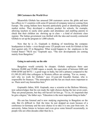 Success Stories |                                   5. Suhas Gopinath - CEO, Globals Inc


        200 Customers the World Over

       Meanwhile Globals has amassed 200 customers across the globe and now
has offices in 11 countries with some 65 percent of company turnover coming from
Europe. The young Indians have become particularly good at identifying unfilled
market niches. They developed a software product for schools, for example,
allowing teachers to easily enter grades and attendance and enabling parents to
check that their children are showing up to class -- a kind of electronic class
register. The Indian government was thrilled with the idea and recently contracted
Globals to set up the program in 1,000 schools.

      Now that he is 21, Gopinath is thinking of transfering the company
headquarters to India -- even though some 125 people now work for Globals in San
José against only 25 in Bangalore. What would happen to the employees in the
United States? "We'll see," Gopinath says. "The new developments are coming
mainly from Bangalore."


        Going to university on the side

      Bangalore would certainly be cheaper. Globals employees there earn
between 20,000 and 25,000 rupees a month, the equivalent of between €400 and
€500 ($540 and $675) -- a good wage in India, but still a pittance compared to the
€1,100 ($1,485) that colleagues in Western offices are earning. "For us, money
isn't why we work for Globals," says 22-year-old Gayathri Kumar, who is
responsible for finances. "The atmosphere and the fun are much more important to
us. There aren't any hierarchies here."

      Gopinath's father, M.R. Gopinath, once a scientist at the Defense Ministry,
now acknowledges that his son made the right choices during the last seven years.
They are proud parents, but they still haven't let him go. "To us, it's important that
he gets a degree," the father says. "Education is the most important thing in India."

      His son has listened and is now studying engineering in Bangalore on the
side. But it's difficult to find the time; he just skipped an exam because of a
conference in Germany and the next chance to to take it is one year from now. At
university, Suhas listens to lectures and even gives some himself occasionally, to
people who are often decades older than he is.


40 |                Find out more about Business World @ My blog : www.ravithesun.teks.co.in
 