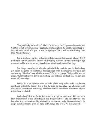 Success Stories |                                  6. Mark Zuckerberg - CEO, Facebook




                                              Success Story 6

                                             Mark Zuckerberg
                                             CEO, Facebook




      "I'm just lucky to be alive." Mark Zuckerberg, the 22-year-old founder and
CEO of social-networking site Facebook, is talking about the time he came face-to-
face with the barrel of a gun. It was the spring of 2005, and he was driving from
Palo Alto to Berkeley.

      Just a few hours earlier, he had signed documents that secured a heady $12.7
million in venture capital to finance his fledgling business. It was a coming-of-age
moment, and he was on his way to celebrate with friends in the East Bay.

      But things turned weird when he pulled off the road for gas. As Zuckerberg
got out of the car to fill the tank, a man appeared from the shadows, waving a gun
and ranting. "He didn't say what he wanted," Zuckerberg says. "I figured he was on
drugs." Keeping his eyes down, Zuckerberg said nothing, got back into his car, and
drove off, unscathed.

      Today, it is an episode that he talks about only reluctantly. (A former
employee spilled the beans.) But it fits the road he has taken--an adventure with
unexpected, sometimes harrowing, moments that has turned out better than anyone
might have predicted.

      Zuckerberg's life so far is like a movie script. A supersmart kid invents a
tech phenomenon while attending an Ivy League school--let's say, Harvard--and
launches it to rave reviews. Big shots circle his dorm to make his acquaintance; he
drops out of college to grow his baby and Change The World As We Know It.




42 |                Find out more about Business World @ My blog : www.ravithesun.teks.co.in
 
