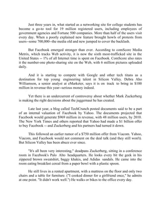 Success Stories |                                  6. Mark Zuckerberg - CEO, Facebook


       Just three years in, what started as a networking site for college students has
become a go-to tool for 19 million registered users, including employees of
government agencies and Fortune 500 companies. More than half of the users visit
every day. When a poorly explained new feature brought howls of protests from
users--some 700,000--the media old and new jumped to cover the backlash.

       But Facebook emerged stronger than ever. According to comScore Media
Metrix, which tracks Web activity, it is now the sixth most-trafficked site in the
United States -- 1% of all Internet time is spent on Facebook. ComScore also rates
it the number-one photo-sharing site on the Web, with 6 million pictures uploaded
daily.

      And it is starting to compete with Google and other tech titans as a
destination for top young engineering talent in Silicon Valley. Debra Aho
Williamson, a senior analyst at eMarketer, says it is on track to bring in $100
million in revenue this year--serious money indeed.

      Yet there is an undercurrent of controversy about whether Mark Zuckerberg
is making the right decisions about the juggernaut he has created.

      Late last year, a blog called TechCrunch posted documents said to be a part
of an internal valuation of Facebook by Yahoo. The documents projected that
Facebook would generate $969 million in revenue, with 48 million users, by 2010.
The New York Times and others reported that Yahoo had made a $1 billion offer
to buy Facebook -- and Zuckerberg and his partners had turned it down.

      This followed an earlier rumor of a $750 million offer from Viacom. Yahoo,
Viacom, and Facebook would not comment on the deal talk (and they still won't).
But Silicon Valley has been abuzz ever since.

      "It's all been very interesting," deadpans Zuckerberg, sitting in a conference
room in Facebook's Palo Alto headquarters. He looks every bit the geek in his
zippered brown sweatshirt, baggy khakis, and Adidas sandals. He came into the
room eating breakfast cereal from a paper bowl with a plastic spoon.

       He still lives in a rented apartment, with a mattress on the floor and only two
chairs and a table for furniture. ("I cooked dinner for a girlfriend once," he admits
at one point. "It didn't work well.") He walks or bikes to the office every day.


43 |                Find out more about Business World @ My blog : www.ravithesun.teks.co.in
 