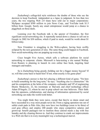 Success Stories |                                  6. Mark Zuckerberg - CEO, Facebook


       Zuckerberg's college-kid style reinforces the doubts of those who see the
decision to keep Facebook independent as a lapse in judgment. In less than two
years, the two reigning Web 2.0 titans have sold out to major corporations:
MySpace accepted $580 million to join News Corp., and YouTube took $1.5
billion from Google. Surely any smart entrepreneur would jump at a chance to
piggyback on those deals.

       Looming over the Facebook talk is the specter of Friendster, the first
significant social-networking site. It reportedly turned down a chance to sell out to
Google in 2002 for $30 million, which if paid in stock, would be worth about $1
billion today.

       Now Friendster is struggling in the Web-o-sphere, having been swiftly
eclipsed by the next generation of sites. The same thing could happen to Facebook.
New social-networking sites are popping up every day.

     Cisco bought Five Across, which sells a software platform for social
networking to corporate clients. Microsoft is beta-testing a site named Wallop.
Even Reuters is planning to launch its own online face book, targeting fund
managers and traders.

       So is Zuckerberg being greedy--holding out for a bigger money buyout? If
so, will that come back to haunt him? If not, what exactly is his game plan?

       Zuckerberg's answer is that he's playing a different kind of game. "I'm here
to build something for the long term," he says. "Anything else is a distraction." He
and his compatriots at the helm of the company--cofounder and VP of engineering
Dustin Moskovitz, 22, his roommate at Harvard, and chief technology officer
Adam D'Angelo, 23, whom he met in prep school--are true believers. Their faith:
that the openness, collaboration, and sharing of information epitomized by social
networking can make the world work better.

       You might think they were naive, except that they're so damn smart and
have succeeded in a way most people never do. From a ragtag operation run out of
sublet crash pads in Palo Alto, they now have two buildings (soon to be three) of
cool gray offices and employ 200 people who enjoy competitive salaries and
grown-up benefit packages--not to mention three catered meals a day with free
laundry and dry cleaning thrown in. And they continue to crank out improvements
to a Web site that is in every meaningful way a technological marvel.


44 |                Find out more about Business World @ My blog : www.ravithesun.teks.co.in
 