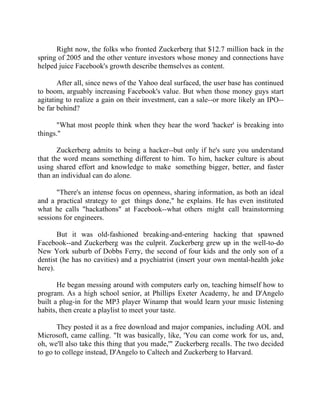Success Stories |                                  6. Mark Zuckerberg - CEO, Facebook


      Right now, the folks who fronted Zuckerberg that $12.7 million back in the
spring of 2005 and the other venture investors whose money and connections have
helped juice Facebook's growth describe themselves as content.

       After all, since news of the Yahoo deal surfaced, the user base has continued
to boom, arguably increasing Facebook's value. But when those money guys start
agitating to realize a gain on their investment, can a sale--or more likely an IPO--
be far behind?

      "What most people think when they hear the word 'hacker' is breaking into
things."

       Zuckerberg admits to being a hacker--but only if he's sure you understand
that the word means something different to him. To him, hacker culture is about
using shared effort and knowledge to make something bigger, better, and faster
than an individual can do alone.

      "There's an intense focus on openness, sharing information, as both an ideal
and a practical strategy to get things done," he explains. He has even instituted
what he calls "hackathons" at Facebook--what others might call brainstorming
sessions for engineers.

       But it was old-fashioned breaking-and-entering hacking that spawned
Facebook--and Zuckerberg was the culprit. Zuckerberg grew up in the well-to-do
New York suburb of Dobbs Ferry, the second of four kids and the only son of a
dentist (he has no cavities) and a psychiatrist (insert your own mental-health joke
here).

       He began messing around with computers early on, teaching himself how to
program. As a high school senior, at Phillips Exeter Academy, he and D'Angelo
built a plug-in for the MP3 player Winamp that would learn your music listening
habits, then create a playlist to meet your taste.

       They posted it as a free download and major companies, including AOL and
Microsoft, came calling. "It was basically, like, 'You can come work for us, and,
oh, we'll also take this thing that you made,'" Zuckerberg recalls. The two decided
to go to college instead, D'Angelo to Caltech and Zuckerberg to Harvard.




45 |                Find out more about Business World @ My blog : www.ravithesun.teks.co.in
 
