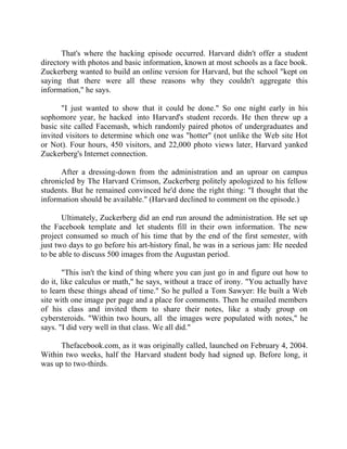 Success Stories |                                  6. Mark Zuckerberg - CEO, Facebook


       That's where the hacking episode occurred. Harvard didn't offer a student
directory with photos and basic information, known at most schools as a face book.
Zuckerberg wanted to build an online version for Harvard, but the school "kept on
saying that there were all these reasons why they couldn't aggregate this
information," he says.

       "I just wanted to show that it could be done." So one night early in his
sophomore year, he hacked into Harvard's student records. He then threw up a
basic site called Facemash, which randomly paired photos of undergraduates and
invited visitors to determine which one was "hotter" (not unlike the Web site Hot
or Not). Four hours, 450 visitors, and 22,000 photo views later, Harvard yanked
Zuckerberg's Internet connection.

      After a dressing-down from the administration and an uproar on campus
chronicled by The Harvard Crimson, Zuckerberg politely apologized to his fellow
students. But he remained convinced he'd done the right thing: "I thought that the
information should be available." (Harvard declined to comment on the episode.)

       Ultimately, Zuckerberg did an end run around the administration. He set up
the Facebook template and let students fill in their own information. The new
project consumed so much of his time that by the end of the first semester, with
just two days to go before his art-history final, he was in a serious jam: He needed
to be able to discuss 500 images from the Augustan period.

       "This isn't the kind of thing where you can just go in and figure out how to
do it, like calculus or math," he says, without a trace of irony. "You actually have
to learn these things ahead of time." So he pulled a Tom Sawyer: He built a Web
site with one image per page and a place for comments. Then he emailed members
of his class and invited them to share their notes, like a study group on
cybersteroids. "Within two hours, all the images were populated with notes," he
says. "I did very well in that class. We all did."

      Thefacebook.com, as it was originally called, launched on February 4, 2004.
Within two weeks, half the Harvard student body had signed up. Before long, it
was up to two-thirds.




46 |                Find out more about Business World @ My blog : www.ravithesun.teks.co.in
 
