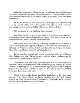 Success Stories |                                   6. Mark Zuckerberg - CEO, Facebook


       Zuckerberg's roommates, Moskovitz and Chris Hughes, joined in, helping to
add features and run the site using a shared hosting service that cost $85 a month.
Students from other colleges began approaching them, asking for online face books
of their own.

      So the trio carved out new areas on the site for places like Stanford and
Yale. By May, 30 schools were included, and banner- type ads for student events
and college-oriented businesses had brought in a few thousand dollars.

        "We just wanted to go to California for the summer."

      That's how Zuckerberg describes his decision, at the end of sophomore year,
to head out to Palo Alto with Moskovitz and Hughes. They sublet a house not far
from the Stanford campus. And then fortune intervened.

       Out on the street one evening, Zuckerberg bumped into Sean Parker, a
cofounder of the file-sharing program Napster. The two had met briefly back East.
It turned out Parker was moving to Palo Alto but didn't yet have an apartment.
"Basically we just let him crash with us," Zuckerberg says.

       Parker moved in, bringing with him an irrepressible spirit, lots of ideas, a
killer Rolodex--and a car. Parker was also a walking, talking cautionary tale for
what can happen to young entrepreneurs.

      After Napster was derailed by legal challenges from the music and movie
industries, Parker had helped launch Plaxo, a site that updates contacts. But he told
everyone he'd been pushed out by venture heavyweight Michael Moritz of Sequoia
Capital, an early backer of Yahoo, Google, and YouTube. (Sequoia declined to
comment.) Zuckerberg took it all in.

       Within a few weeks, Parker introduced Zuckerberg to his first major
investor, Peter Thiel, cofounder of PayPal, president of hedge fund Clarium
Capital, and managing partner of the Founders Fund. After Zuckerberg's 15-minute
pitch on Facebook, Thiel was clearly interested.




47 |                 Find out more about Business World @ My blog : www.ravithesun.teks.co.in
 