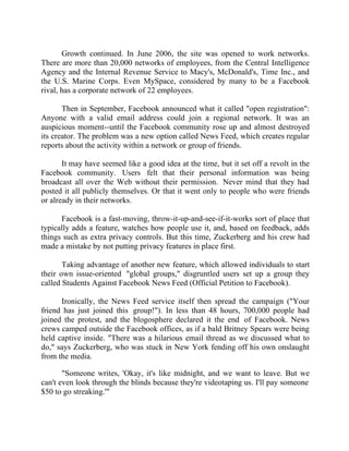 Success Stories |                                  6. Mark Zuckerberg - CEO, Facebook


       Growth continued. In June 2006, the site was opened to work networks.
There are more than 20,000 networks of employees, from the Central Intelligence
Agency and the Internal Revenue Service to Macy's, McDonald's, Time Inc., and
the U.S. Marine Corps. Even MySpace, considered by many to be a Facebook
rival, has a corporate network of 22 employees.

       Then in September, Facebook announced what it called "open registration":
Anyone with a valid email address could join a regional network. It was an
auspicious moment--until the Facebook community rose up and almost destroyed
its creator. The problem was a new option called News Feed, which creates regular
reports about the activity within a network or group of friends.

       It may have seemed like a good idea at the time, but it set off a revolt in the
Facebook community. Users felt that their personal information was being
broadcast all over the Web without their permission. Never mind that they had
posted it all publicly themselves. Or that it went only to people who were friends
or already in their networks.

      Facebook is a fast-moving, throw-it-up-and-see-if-it-works sort of place that
typically adds a feature, watches how people use it, and, based on feedback, adds
things such as extra privacy controls. But this time, Zuckerberg and his crew had
made a mistake by not putting privacy features in place first.

       Taking advantage of another new feature, which allowed individuals to start
their own issue-oriented "global groups," disgruntled users set up a group they
called Students Against Facebook News Feed (Official Petition to Facebook).

      Ironically, the News Feed service itself then spread the campaign ("Your
friend has just joined this group!"). In less than 48 hours, 700,000 people had
joined the protest, and the blogosphere declared it the end of Facebook. News
crews camped outside the Facebook offices, as if a bald Britney Spears were being
held captive inside. "There was a hilarious email thread as we discussed what to
do," says Zuckerberg, who was stuck in New York fending off his own onslaught
from the media.

       "Someone writes, 'Okay, it's like midnight, and we want to leave. But we
can't even look through the blinds because they're videotaping us. I'll pay someone
$50 to go streaking.'"


50 |                Find out more about Business World @ My blog : www.ravithesun.teks.co.in
 